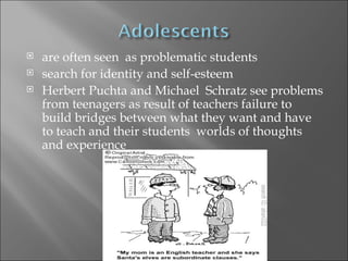   are often seen as problematic students
   search for identity and self-esteem
   Herbert Puchta and Michael Schratz see problems
    from teenagers as result of teachers failure to
    build bridges between what they want and have
    to teach and their students worlds of thoughts
    and experience
 