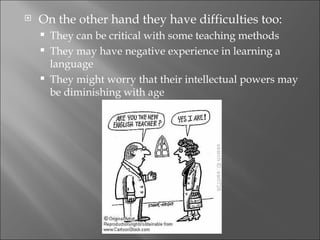    On the other hand they have difficulties too:
       They can be critical with some teaching methods
       They may have negative experience in learning a
        language
       They might worry that their intellectual powers may
        be diminishing with age
 