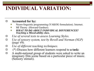 INDIVIDUAL VARIATION:  Accounted for by: Neuro-linguistic programming (VAKOG formulation). Internet.  MI Theory  (Howard Gardner). WHAT TO DO ABOUT INDIVIDUAL DIFFERENCES? Teaching a Mixed-ability class. Use of several tests to assess Learning Styles.  Use of sensory system, test by Revell and Norman (NLP) (page 49). Use of different teaching techniques.  (*) Discuss how different learners respond to  a task:  A multi-national   group of students were asked   to write an imaginary film scene based on a particular piece of music. (Sensory stimuli). 