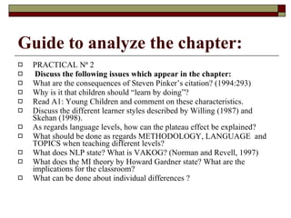 Guide to analyze the chapter: PRACTICAL Nª 2 Discuss the following issues which appear in the chapter: What are the consequences of Steven Pinker’s citation? (1994:293) Why is it that children should “learn by doing”? Read A1: Young Children and comment on these characteristics. Discuss the different learner styles described by Willing (1987) and Skehan (1998). As regards language levels, how can the plateau effect be explained? What should be done as regards METHODOLOGY, LANGUAGE  and TOPICS when teaching different levels? What does NLP state? What is VAKOG? (Norman and Revell, 1997) What does the MI theory by Howard Gardner state? What are the implications for the classroom? What can be done about individual differences ? 