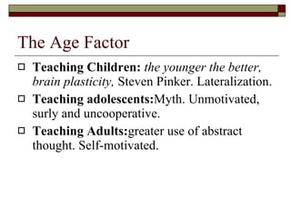 The Age Factor Teaching Children:   the younger the better, brain plasticity,  Steven Pinker. Lateralization. Teaching adolescents: Myth. Unmotivated, surly and uncooperative. Teaching Adults: greater use of abstract thought. Self-motivated. 