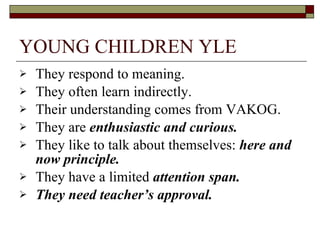 YOUNG CHILDREN YLE They respond to meaning. They often learn indirectly. Their understanding comes from VAKOG. They are  enthusiastic and curious. They like to talk about themselves:  here and now principle. They have a limited  attention span. They need teacher’s approval. 
