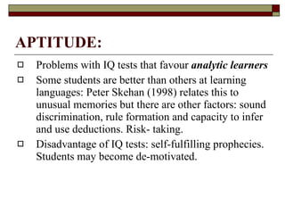 APTITUDE: Problems with IQ tests that  favour   analytic learners Some students are better than others at learning languages: Peter Skehan (1998) relates this to unusual memories but there are other factors: sound discrimination, rule formation and capacity to infer and use deductions. Risk- taking.  Disadvantage of IQ tests: self-fulfilling prophecies. Students may become de-motivated.  