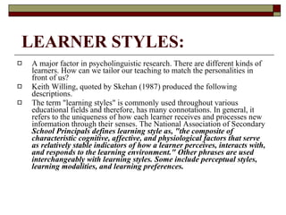 LEARNER STYLES: A major factor in psycholinguistic research. There are different kinds of learners. How can we tailor our teaching to match the personalities in front of us? Keith Willing, quoted by Skehan (1987) produced the following descriptions.  The term "learning styles" is commonly used throughout various educational fields and therefore, has many connotations. In general, it refers to the uniqueness of how each learner receives and processes new information through their senses. The National Association of Secondary  School Principals defines learning style as, "the composite of characteristic cognitive, affective, and physiological factors that serve as relatively stable indicators of how a learner perceives, interacts with, and responds to the learning environment." Other phrases are used interchangeably with learning styles. Some include perceptual styles, learning modalities, and learning preferences.  