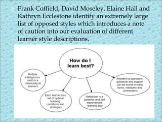  Frank Coffield, David Moseley, Elaine Hall and
Kathryn Ecclestone identify an extremely large
list of opposed styles which introduces a note
of caution into our evaluation of different
learner style descriptions.
 