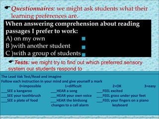 Questionnaires: we might ask students what their
learning preferences are.
When answering comprehension about reading
passages I prefer to work:
A) on my own
B )with another student
C )with a group of students
Tests: we might try to find out which preferred sensory
system our students respond to
The Lead Vak Test/Read and imagine
Follow each instruction in your mind and give yourself a mark
0=impossible 1=difficult 2=OK 3=easy
___SEE a kangaroo ___HEAR a song ___FEEL excited
___SEE your toothbrush ___HEAR your own voice ___FEEL grass under your feet
___SEE a plate of food ___HEAR the birdsong ___FEEL your fingers on a piano
changes to a call alarm keyboard
 