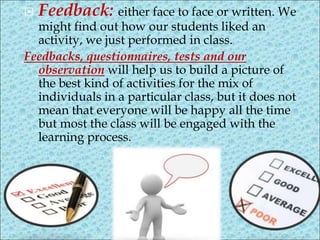  Feedback: either face to face or written. We
might find out how our students liked an
activity, we just performed in class.
Feedbacks, questionnaires, tests and our
observation will help us to build a picture of
the best kind of activities for the mix of
individuals in a particular class, but it does not
mean that everyone will be happy all the time
but most the class will be engaged with the
learning process.
 