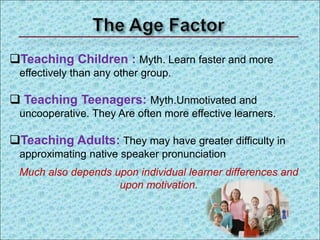 Teaching Children : Myth. Learn faster and more
effectively than any other group.
 Teaching Teenagers: Myth.Unmotivated and
uncooperative. They Are often more effective learners.
Teaching Adults: They may have greater difficulty in
approximating native speaker pronunciation
Much also depends upon individual learner differences and
upon motivation.
 