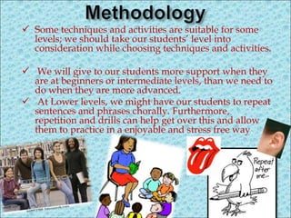  Some techniques and activities are suitable for some
levels; we should take our students’ level into
consideration while choosing techniques and activities.
 We will give to our students more support when they
are at beginners or intermediate levels, than we need to
do when they are more advanced.
 At Lower levels, we might have our students to repeat
sentences and phrases chorally. Furthermore,
repetition and drills can help get over this and allow
them to practice in a enjoyable and stress free way.
 
