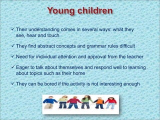  Their understanding comes in several ways: what they
see, hear and touch
 They find abstract concepts and grammar rules difficult
 Need for individual attention and approval from the teacher
 Eager to talk about themselves and respond well to learning
about topics such as their home
 They can be bored if the activity is not interesting enough
 