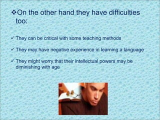 On the other hand they have difficulties
too:
 They can be critical with some teaching methods
 They may have negative experience in learning a language
 They might worry that their intellectual powers may be
diminishing with age
 