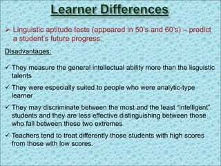  Linguistic aptitude tests (appeared in 50’s and 60’s) – predict
a student’s future progress.
Disadvantages:
 They measure the general intellectual ability more than the lisguistic
talents
 They were especially suited to people who were analytic-type
learner
 They may discriminate between the most and the least “intelligent”
students and they are less effective distinguishing between those
who fall between these two extremes
 Teachers tend to treat differently those students with high scores
from those with low scores.
 