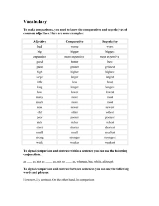 Vocabulary
To make comparisons, you need to know the comparatives and superlatives of
common adjectives. Here are some examples:

         Adjective                      Comparative                       Superlative
             bad                            worse                             worst
             big                            bigger                           biggest
         expensive                    more expensive                    most expensive
            good                            better                             best
            great                           greater                          greatest
            high                            higher                           highest
            large                           larger                           largest
            little                            less                             least
            long                            longer                           longest
             low                            lower                            lowest
            many                             more                             most
            much                             more                             most
            new                             newer                            newest
             old                             older                            oldest
            poor                            poorer                           poorest
            rich                            richer                           richest
            short                           shorter                          shortest
            small                            small                          smallest
           strong                          stronger                         strongest
            weak                            weaker                          weakest

To signal comparison and contrast within a sentence you can use the following
conjunctions:

as ....... as, not as ......... as, not so ........ as, whereas, but, while, although

To signal comparison and contrast between sentences you can use the following
words and phrases:

However, By contrast, On the other hand, In comparison
 