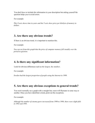 You don't have to include this information in your description but asking yourself the
question helps you to avoid errors.

For example:

This X axis shows time in years and the Y axis show price per kilobyte of memory in
dollars.




3. Are there any obvious trends?
If there is an obvious trend, it is important to mention this.

For example:

You can see from this graph that the price of computer memory fell steadily over the
period in question.




4. Is there any significant information?
Look for obvious differences such as the largest, the smallest .

For example:

Sweden had the largest proportion of people using the Internet in 1999.




5. Are there any obvious exceptions to general trends?
You won't normally see a graph with a straight line; most will fluctuate in some way or
another. Once you have identified a trend, point out the exceptions.

For example:

Although the number of cinema goers increased from 1990 to 1998, there were slight falls
in 1992 and 1995.
 