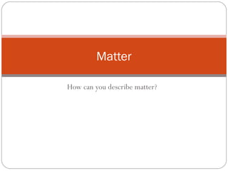 Matter 
How can you describe matter? 
 