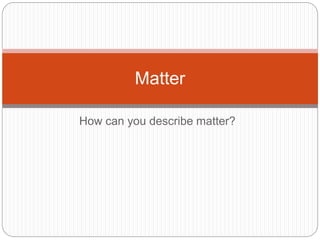 Matter 
How can you describe matter? 
 