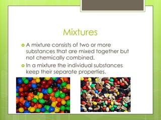 Mixtures
 A mixture consists of two or more
substances that are mixed together but
not chemically combined.
 In a mixture the individual substances
keep their separate properties.
 