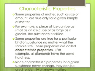 Characteristic Properties
 Some properties of matter, such as size or
amount, are true only for a given sample
of matter.
 For example, a piece of ice can be as
small as an ice cube or as large as a
glacier. The substance is still ice.
 Some properties are true for a particular
kind of substance no matter what the
sample size. These properties are called
characteristic properties. (For
example, all diamonds have the same
hardness.
 Since characteristic properties for a given
substance never change, they can be
used to identify unknown matter.
 