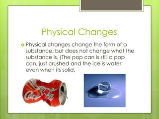 Physical Changes
 Physical changes change the form of a
substance, but does not change what the
substance is. (The pop can is still a pop
can, just crushed and the ice is water
even when its solid.
 