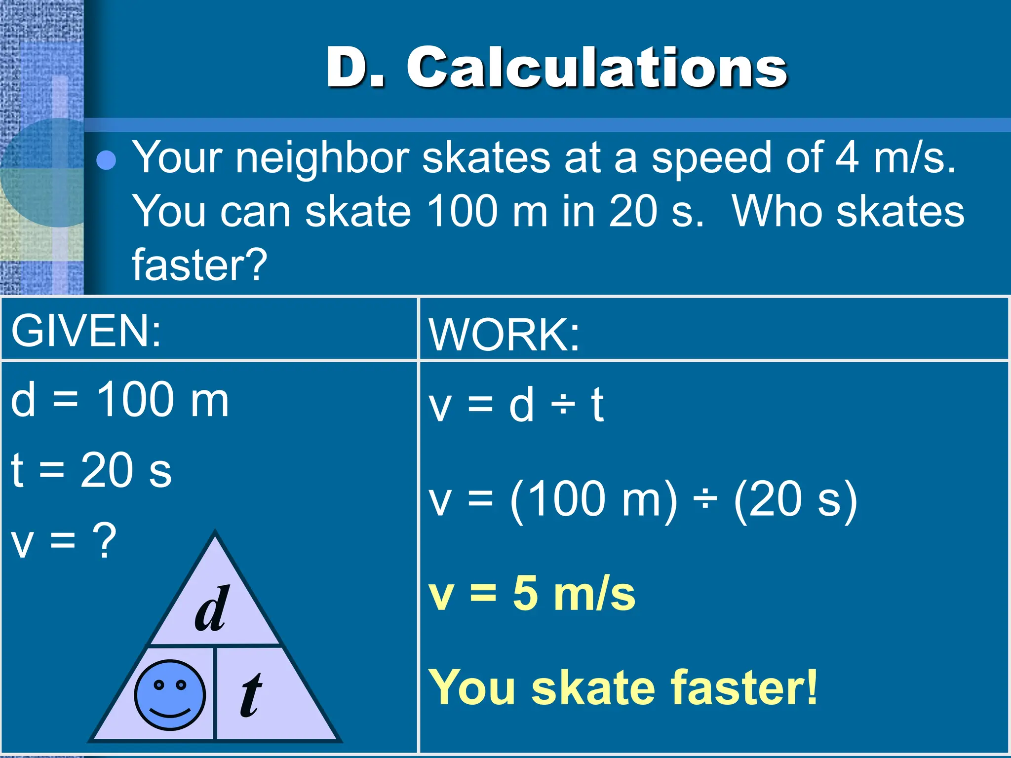 D. Calculations
 Your neighbor skates at a speed of 4 m/s.
You can skate 100 m in 20 s. Who skates
faster?
GIVEN:
d = 100 m
t = 20 s
v = ?
WORK:
v = d ÷ t
v = (100 m) ÷ (20 s)
v = 5 m/s
You skate faster!
v
d
t
 