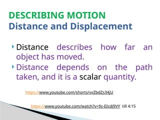  Distance describes how far an
object has moved.
 Distance depends on the path
taken, and it is a scalar quantity.
DESCRIBING MOTION
Distance and Displacement
https://www.youtube.com/shorts/vvZbdZs34jU
https://www.youtube.com/watch?v=9z-EIcdJ9VY till 4:15
 