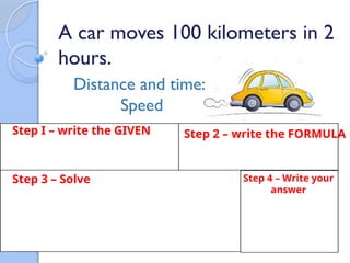 A car moves 100 kilometers in 2
hours.
Distance and time:
Speed
Step I – write the GIVEN Step 2 – write the FORMULA
Step 3 – Solve Step 4 – Write your
answer
 