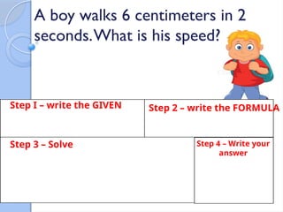 Step I – write the GIVEN Step 2 – write the FORMULA
Step 3 – Solve Step 4 – Write your
answer
A boy walks 6 centimeters in 2
seconds.What is his speed?
 