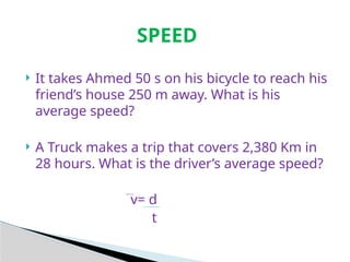 SPEED
 It takes Ahmed 50 s on his bicycle to reach his
friend’s house 250 m away. What is his
average speed?
 A Truck makes a trip that covers 2,380 Km in
28 hours. What is the driver’s average speed?
v= d
t
 