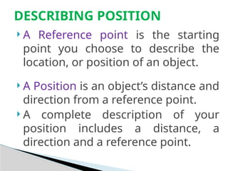  A Reference point is the starting
point you choose to describe the
location, or position of an object.
 A Position is an object’s distance and
direction from a reference point.
 A complete description of your
position includes a distance, a
direction and a reference point.
DESCRIBING POSITION
 