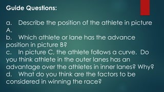 Guide Questions:
a. Describe the position of the athlete in picture
A.
b. Which athlete or lane has the advance
position in picture B?
c. In picture C, the athlete follows a curve. Do
you think athlete in the outer lanes has an
advantage over the athletes in inner lanes? Why?
d. What do you think are the factors to be
considered in winning the race?
 
