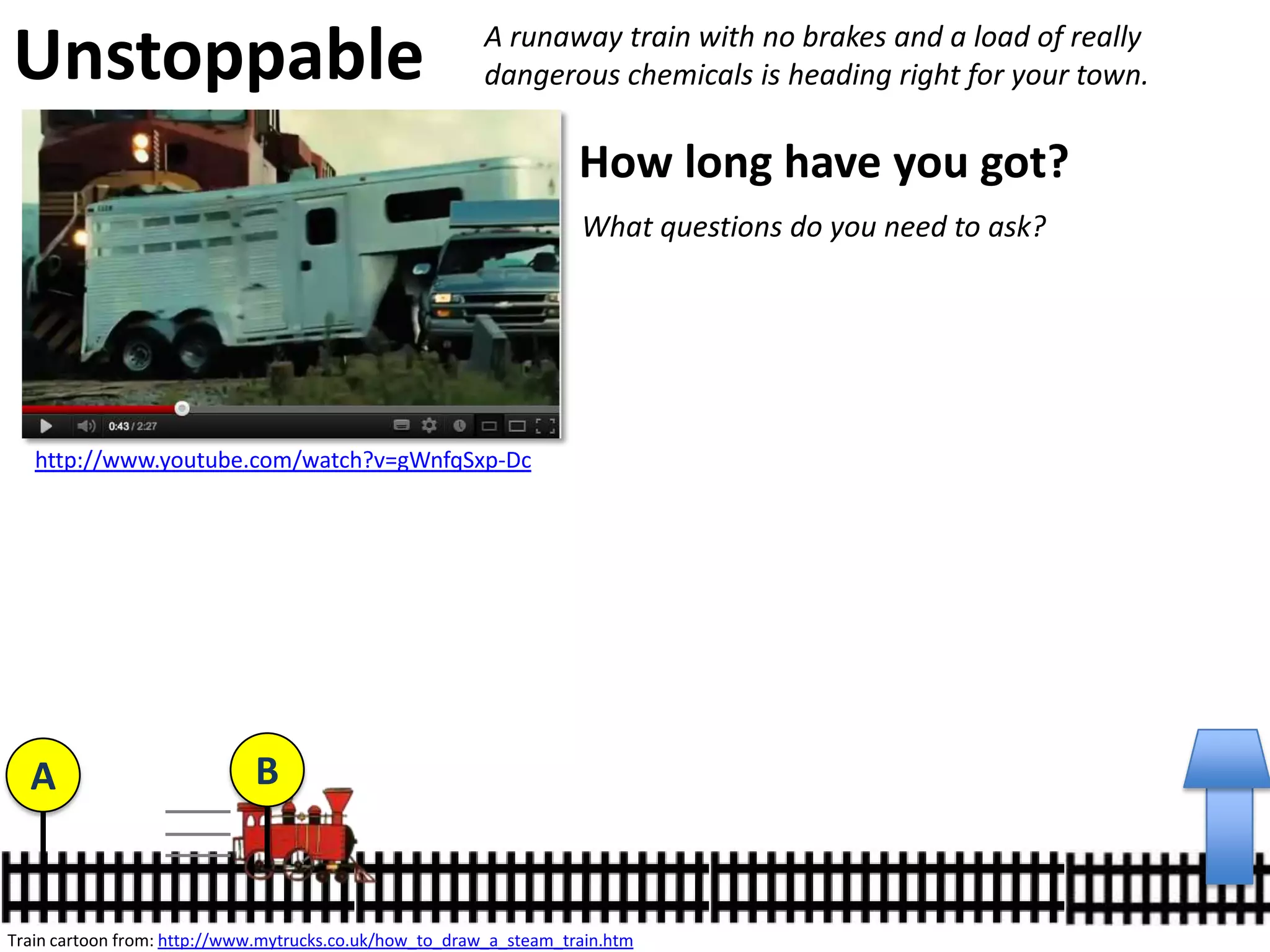 http://www.youtube.com/watch?v=gWnfqSxp-Dc
Unstoppable A runaway train with no brakes and a load of really
dangerous chemicals is heading right for your town.
How long have you got?
Train cartoon from: http://www.mytrucks.co.uk/how_to_draw_a_steam_train.htm
A B
113.4km
v t
d
210m in 10s
http://en.wikipedia.org/wiki/CSX_8888_incident
x
 