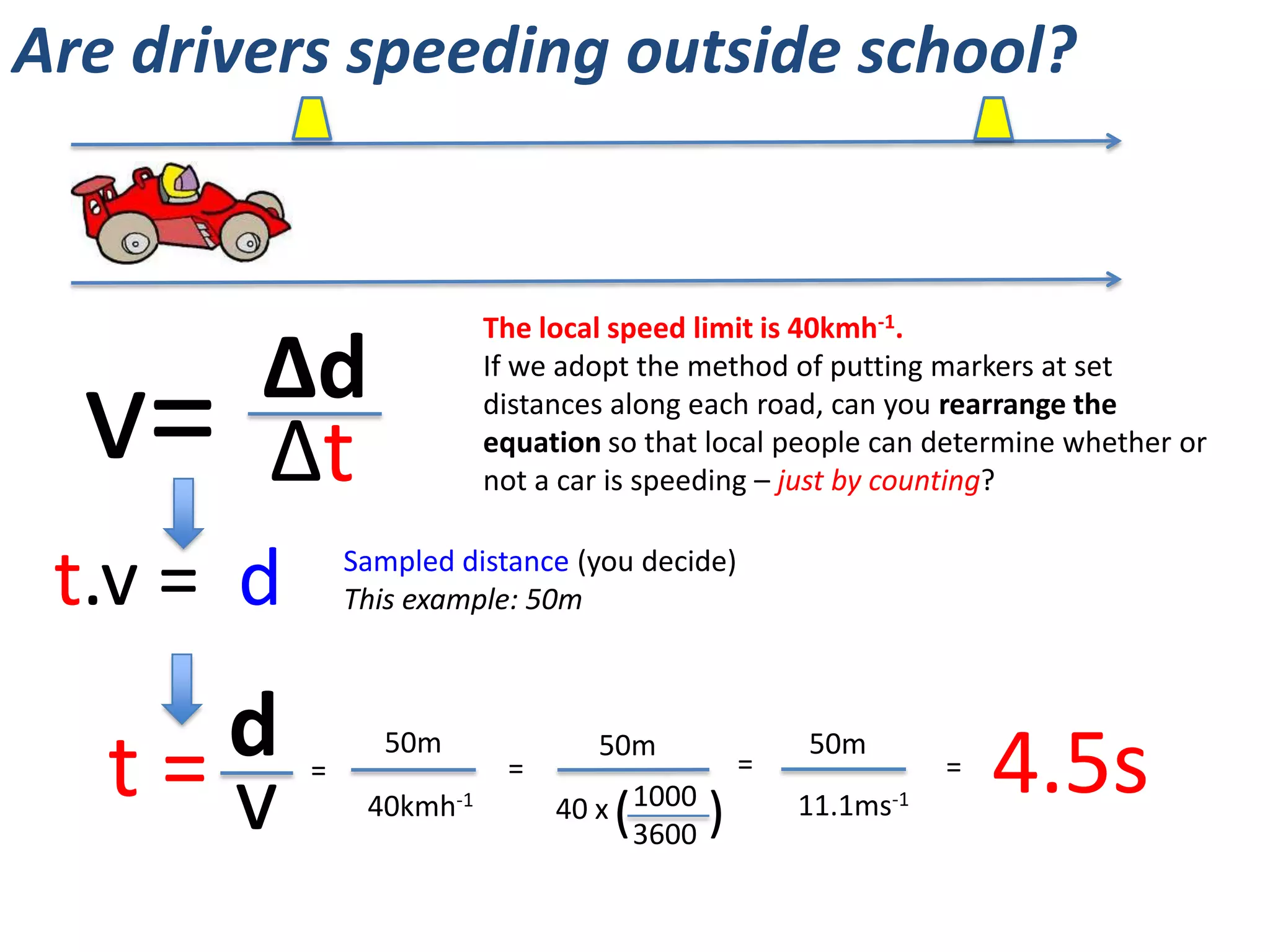 Are drivers speeding outside school?
http://www.youtube.com/watch?v=Qm8yyl9ROEM
1 mile = 1.61km
The speed limit is 40km/h.
Convert this to m/s.
What are some of the One
World issues related to
speeding drivers?
In what ways could science
be used to catch or prevent
speeding drivers?
 