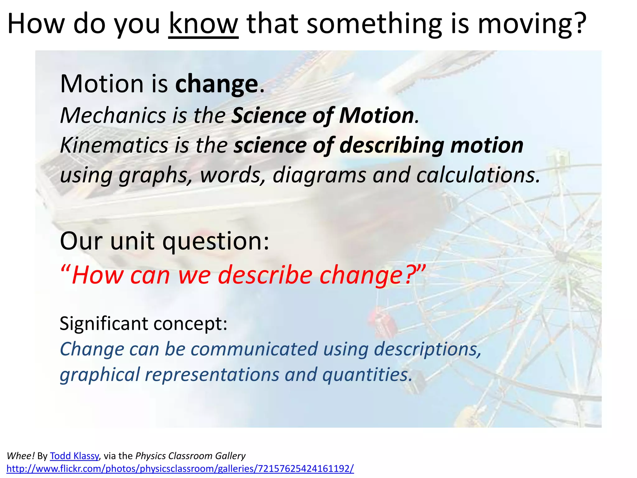How do you know that something is moving?
Motion is change.
Mechanics is the Science of Motion.
Kinematics is the science of describing motion
using graphs, words, diagrams and calculations.
Our unit question:
“How can we describe change?”
Significant concept:
Change can be communicated using descriptions,
graphical representations and quantities.
Whee! By Todd Klassy, via the Physics Classroom Gallery
http://www.flickr.com/photos/physicsclassroom/galleries/72157625424161192/
 