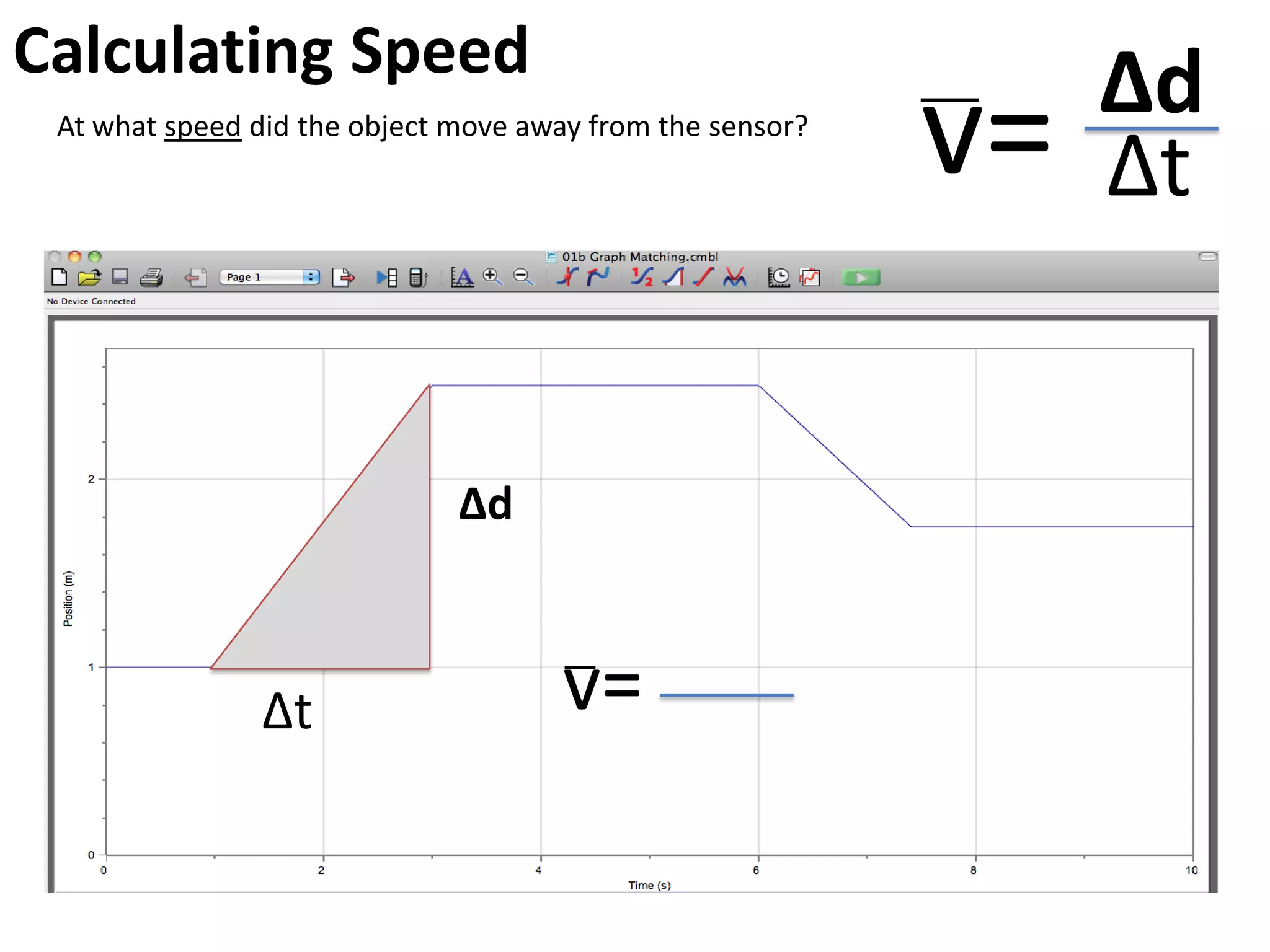 Walk This Way Using LoggerPro to generate distance/time graphs.
Challenge 1:
• Open the experiment “01b Graph Matching.cmbl”
• Give everyone a chance to move themselves to follow the line as closely as
possible. Make sure the motion sensor is aimed at the body the whole time.
• Save some good examples and share them with the group.
What does the line show?
resting
resting
resting
Fast constant motion
Slow constant motion
away from the sensor
towards the sensor
 