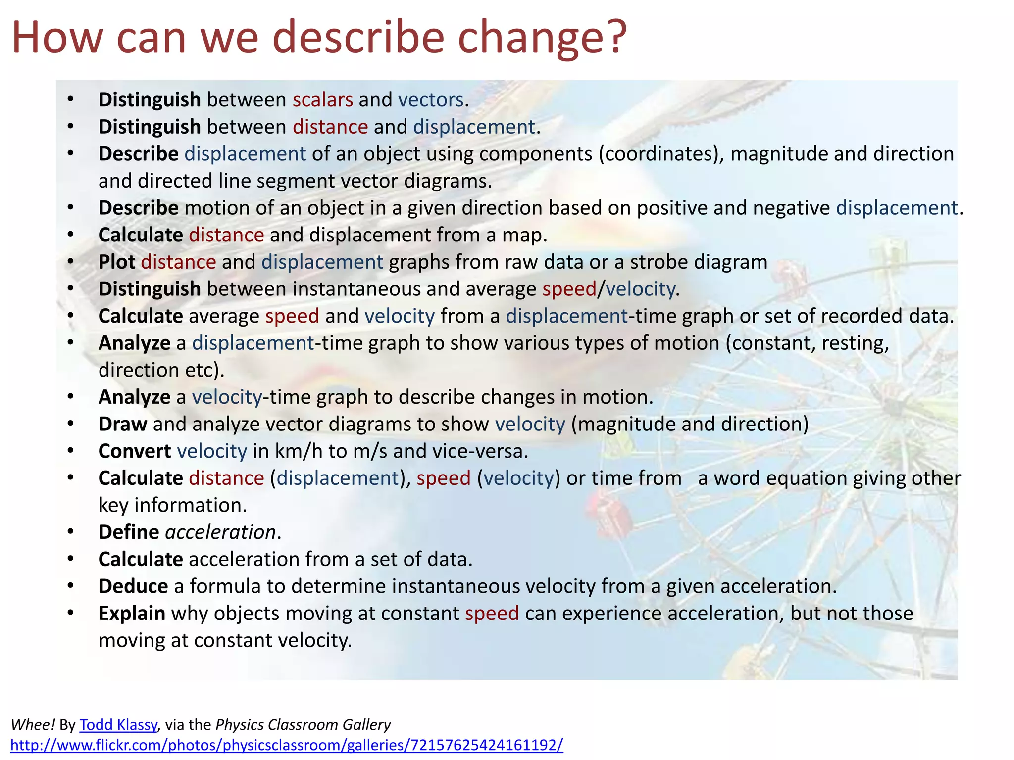 How can we describe change?
Whee! By Todd Klassy, via the Physics Classroom Gallery
http://www.flickr.com/photos/physicsclassroom/galleries/72157625424161192/
• Distinguish between scalars and vectors.
• Distinguish between distance and displacement.
• Describe displacement of an object using components (coordinates), magnitude and direction
and directed line segment vector diagrams.
• Describe motion of an object in a given direction based on positive and negative displacement.
• Calculate distance and displacement from a map.
• Plot distance and displacement graphs from raw data or a strobe diagram
• Distinguish between instantaneous and average speed/velocity.
• Calculate average speed and velocity from a displacement-time graph or set of recorded data.
• Analyze a displacement-time graph to show various types of motion (constant, resting,
direction etc).
• Analyze a velocity-time graph to describe changes in motion.
• Draw and analyze vector diagrams to show velocity (magnitude and direction)
• Convert velocity in km/h to m/s and vice-versa.
• Calculate distance (displacement), speed (velocity) or time from a word equation giving other
key information.
• Define acceleration.
• Calculate acceleration from a set of data.
• Deduce a formula to determine instantaneous velocity from a given acceleration.
• Explain why objects moving at constant speed can experience acceleration, but not those
moving at constant velocity.
 
