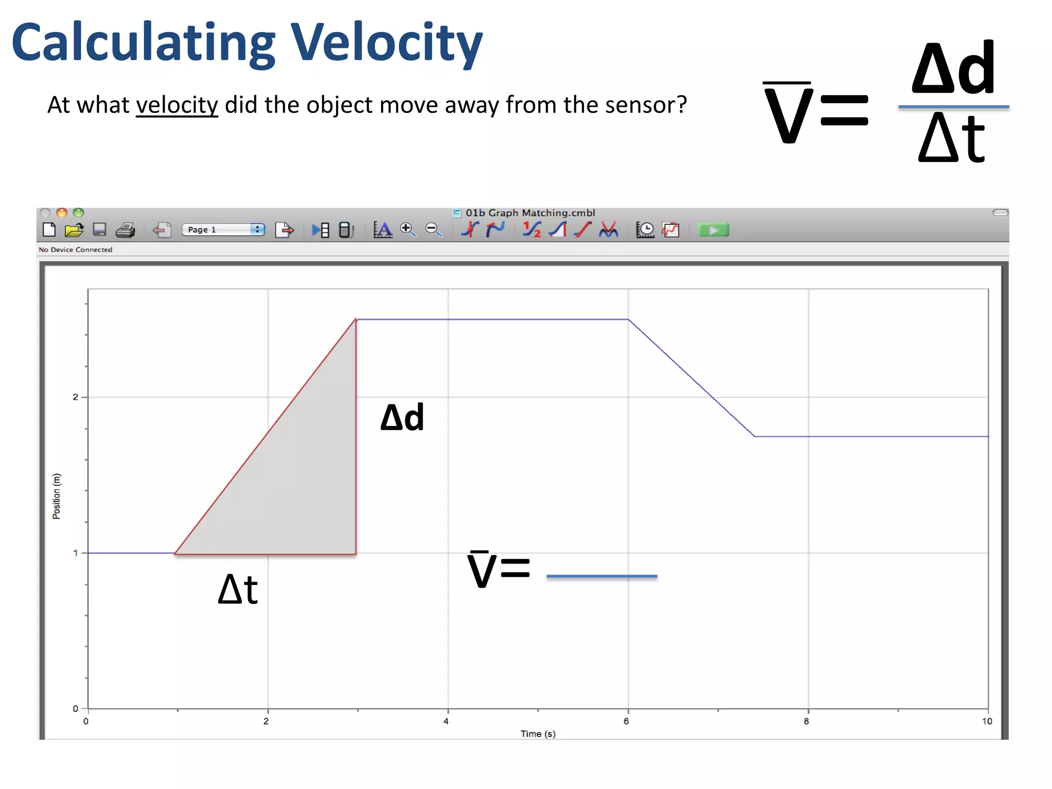 Calculating Speed
v= Δd
Δt
At what speed did the object move toward the sensor?
2.5m – 1.75m = 0.75m
Δd
Δt 7.5s – 6s = 1.5s
v= 0.75m
1.5s
= 0.5m/s
Remember: speed is a
scalar, not a vector, so
direction is not important
(don’t use negatives)
 