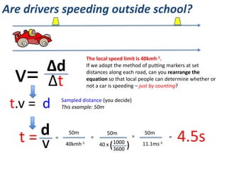 Are drivers speeding outside school?
http://www.youtube.com/watch?v=Qm8yyl9ROEM
1 mile = 1.61km
The speed limit is 40km/h.
Convert this to m/s.
What are some of the One
World issues related to
speeding drivers?
In what ways could science
be used to catch or prevent
speeding drivers?
 