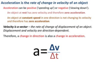 Acceleration is the rate of change in velocity of an object
Which cars are experiencing acceleration?
Find out here: http://www.physicsclassroom.com/mmedia/kinema/acceln.cfm
origin 30 60 90 120 150 180
Sketch distance – time graphs for
each car (on the same axes)
What do the shapes of the lines
tell us about the cars’ motion? Distance
Time
 