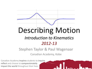 Describing Motion
Introduction to Kinematics
2012-13
Stephen Taylor & Paul Wagenaar
Canadian Academy, Kobe
Canadian Academy inspires students to inquire,
reflect and choose to compassionately
impact the world throughout their lives.
 