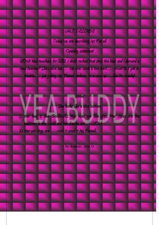 WALT. DESCRIBE
                     Today we are describing Mrs Fun ell
                             Opening statement
WOW!! New teachers for 2012 .I don’t reckon that she’s the best and I demand a
new teacher? She’s nice but… cut. Her work is too hard… moan*3. I get in
  trouble… just joking. Mrs Funnell reckons I’m a wind up…like I’m cheeky!


                                    Looks
                        She looks like a nice woman.
1) Her hair is like Goldilock’s. Her eyes are like stars. Her shoes are the
   bestones in the world and her dresses are …WOW!
2) Her ear rings are …cool + cool = Mrs Funnell.


                             By: Kaitiaki 24.2.12
 