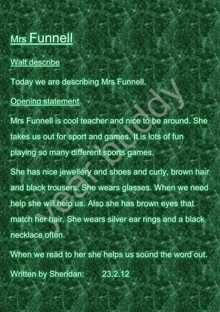 Mrs Funnell

Walt describe

Today we are describing Mrs Funnell.

Opening statement

Mrs Funnell is cool teacher and nice to be around. She
takes us out for sport and games. It is lots of fun
playing so many different sports games.

She has nice jewellery and shoes and curly, brown hair
and black trousers. She wears glasses. When we need
help she will help us. Also she has brown eyes that
match her hair. She wears silver ear rings and a black
necklace often.

When we read to her she helps us sound the word out.

Written by Sheridan:       23.2.12
 