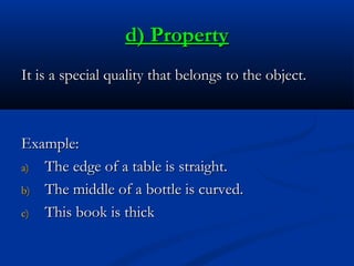 d) Property
It is a special quality that belongs to the object.

Example:
a) The edge of a table is straight.
b) The middle of a bottle is curved.
c) This book is thick

 