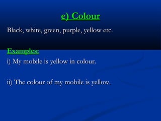 e) Colour
Black, white, green, purple, yellow etc.
Examples:
i) My mobile is yellow in colour.
ii) The colour of my mobile is yellow.

 