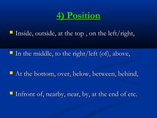 4) Position


Inside, outside, at the top , on the left/right,



In the middle, to the right/left (of), above,



At the bottom, over, below, between, behind,



Infront of, nearby, near, by, at the end of etc.

 