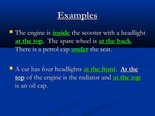 Examples


The engine is inside the scooter with a headlight
at the top. The spare wheel is at the back.
There is a petrol cap under the seat.



A car has four headlights at the front. At the
top of the engine is the radiator and at the top
is an oil cap.

 