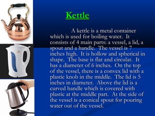 Kettle
A kettle is a metal container
which is used for boiling water. It
consists of 4 main parts: a vessel, a lid, a
spout and a handle. The vessel is 7
inches high. It is hollow and spherical in
shape. The base is flat and circular. It
has a diameter of 6 inches. On the top
of the vessel, there is a convex lid with a
plastic knob in the middle. The lid is 5
inches in diameter. Above the lid is a
curved handle which is covered with
plastic at the middle part. At the side of
the vessel is a conical spout for pouring
water out of the vessel.

 