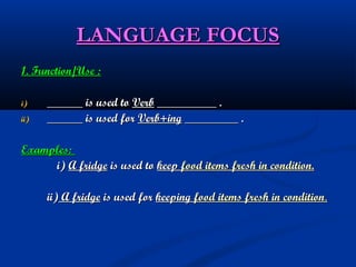 LANGUAGE FOCUS
1. Function/Use :
i)
ii)

______ is used to Verb __________ .
______ is used for Verb+ing _________ .

Examples:
i) A fridge is used to keep food items fresh in condition.
ii) A fridge is used for keeping food items fresh in condition.

 