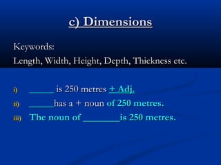 c) Dimensions
Keywords:
Length, Width, Height, Depth, Thickness etc.
i)
ii)
iii)

_____ is 250 metres + Adj.
_____has a + noun of 250 metres.
The noun of _______ is 250 metres.

 