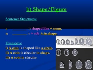 b) Shape/Figure
Sentence Structures:
i)
ii)

________ is shaped like + noun.
________ is + adj. + in shape.

Examples:
i) ...