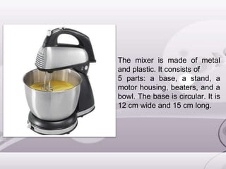 The mixer is made of metal
and plastic. It consists of
5 parts: a base, a stand, a
motor housing, beaters, and a
bowl. The base is circular. It is
12 cm wide and 15 cm long.
 